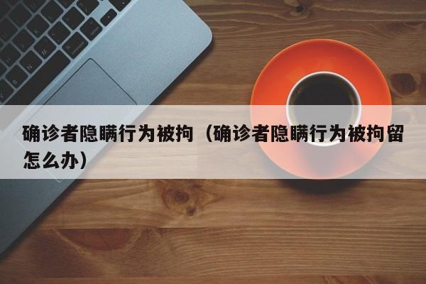 确诊者隐瞒行为被拘（确诊者隐瞒行为被拘留怎么办）