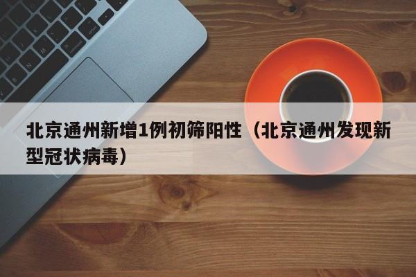 北京通州新增1例初筛阳性（北京通州发现新型冠状病毒）