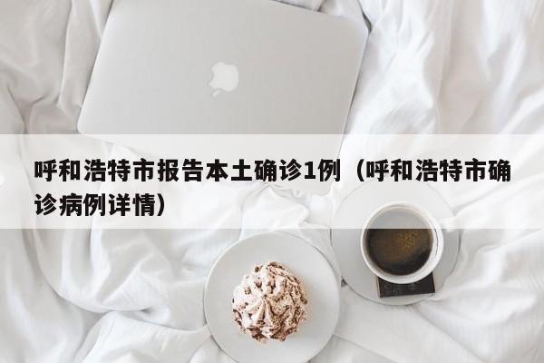呼和浩特市报告本土确诊1例（呼和浩特市确诊病例详情）