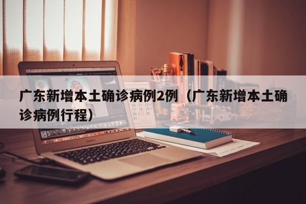 广东新增本土确诊病例2例（广东新增本土确诊病例行程）