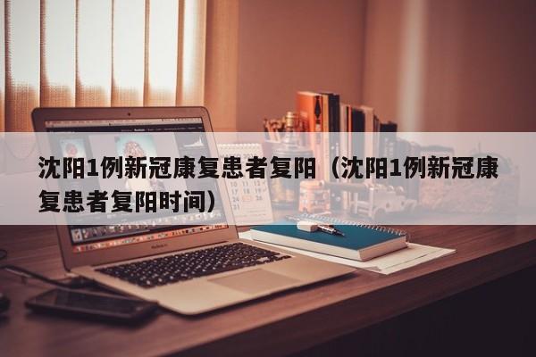 沈阳1例新冠康复患者复阳（沈阳1例新冠康复患者复阳时间）