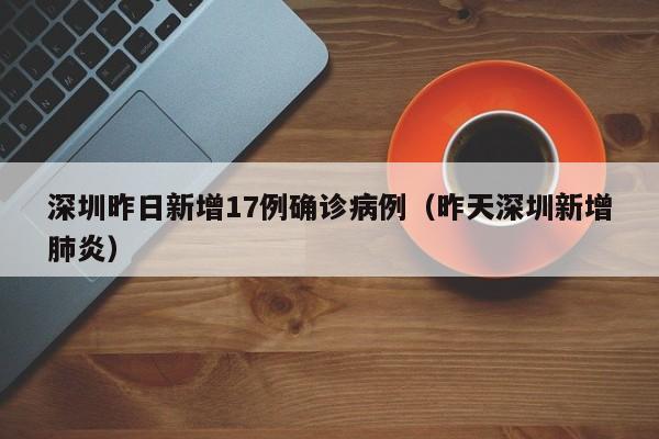 深圳昨日新增17例确诊病例（昨天深圳新增肺炎）