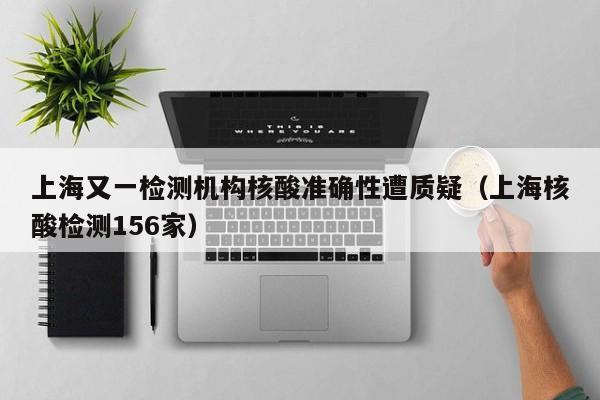 上海又一检测机构核酸准确性遭质疑（上海核酸检测156家）