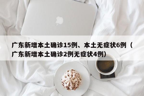 广东新增本土确诊15例、本土无症状6例（广东新增本土确诊2例无症状4例）