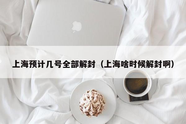 上海预计几号全部解封（上海啥时候解封啊）