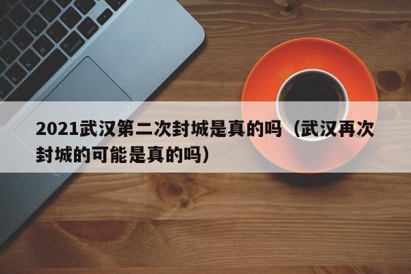 2021武汉第二次封城是真的吗（武汉再次封城的可能是真的吗）