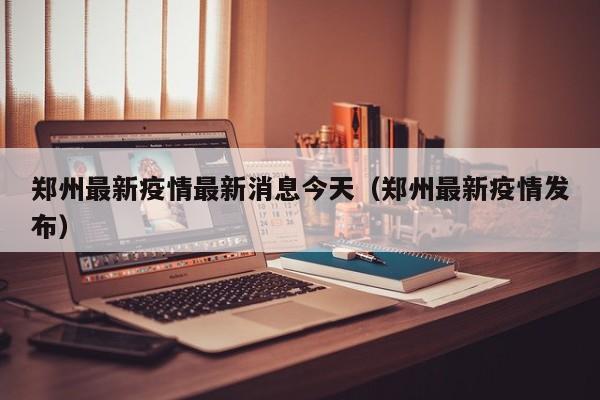 郑州最新疫情最新消息今天（郑州最新疫情发布）