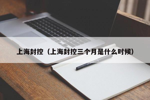 上海封控（上海封控三个月是什么时候）