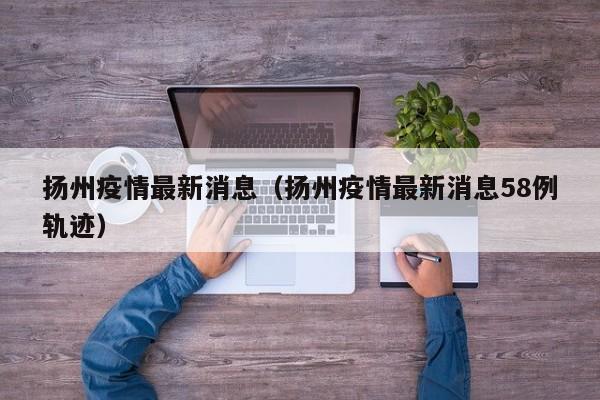 扬州疫情最新消息（扬州疫情最新消息58例轨迹）