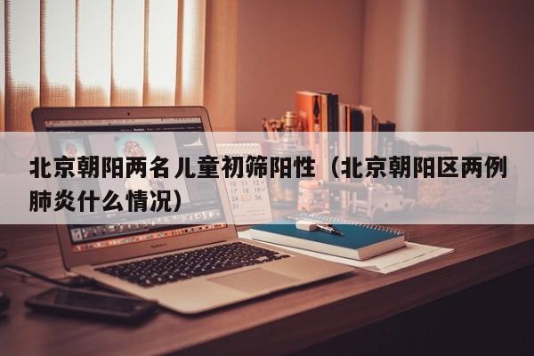北京朝阳两名儿童初筛阳性（北京朝阳区两例肺炎什么情况）