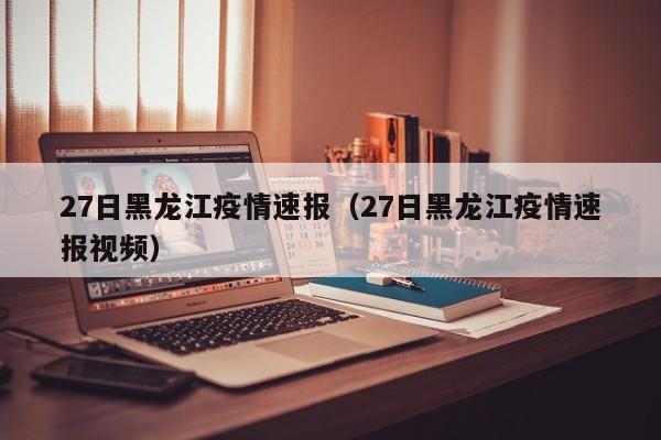27日黑龙江疫情速报（27日黑龙江疫情速报视频）