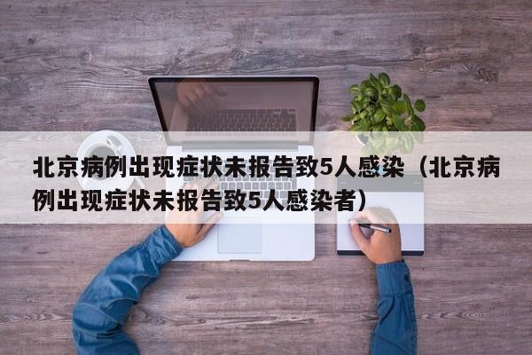 北京病例出现症状未报告致5人感染（北京病例出现症状未报告致5人感染者）