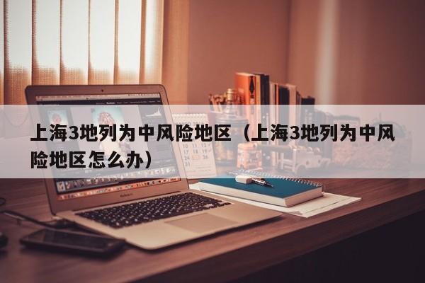 上海3地列为中风险地区（上海3地列为中风险地区怎么办）