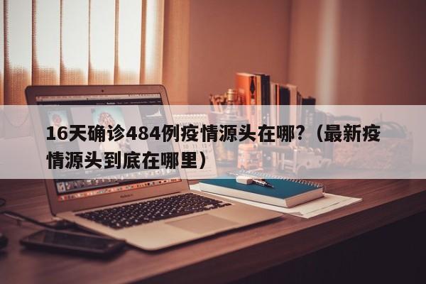 16天确诊484例疫情源头在哪?（最新疫情源头到底在哪里）