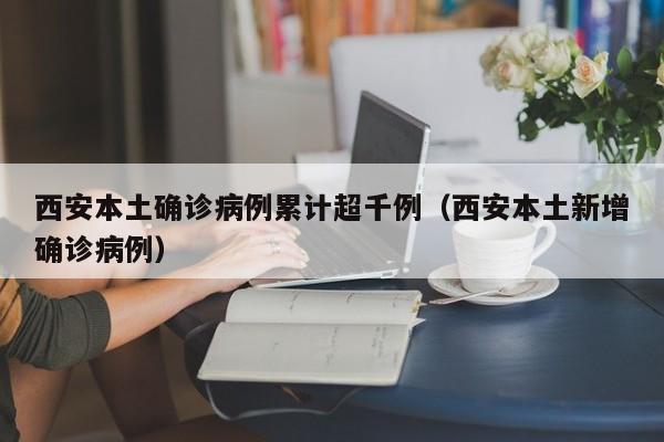 西安本土确诊病例累计超千例（西安本土新增确诊病例）