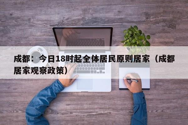 成都：今日18时起全体居民原则居家（成都居家观察政策）