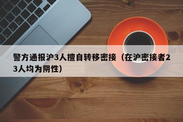 警方通报沪3人擅自转移密接（在沪密接者23人均为阴性）