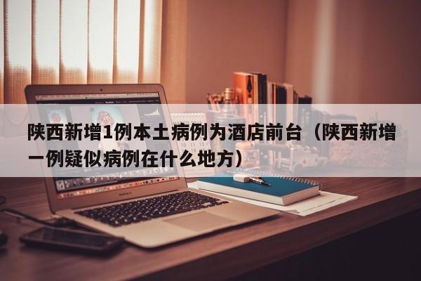 陕西新增1例本土病例为酒店前台（陕西新增一例疑似病例在什么地方）