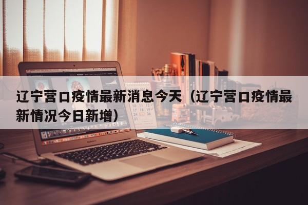 辽宁营口疫情最新消息今天（辽宁营口疫情最新情况今日新增）