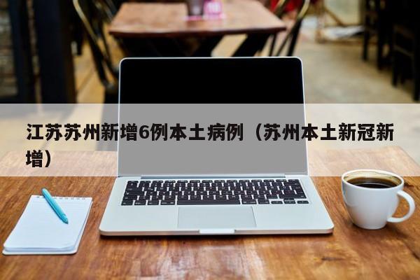江苏苏州新增6例本土病例（苏州本土新冠新增）