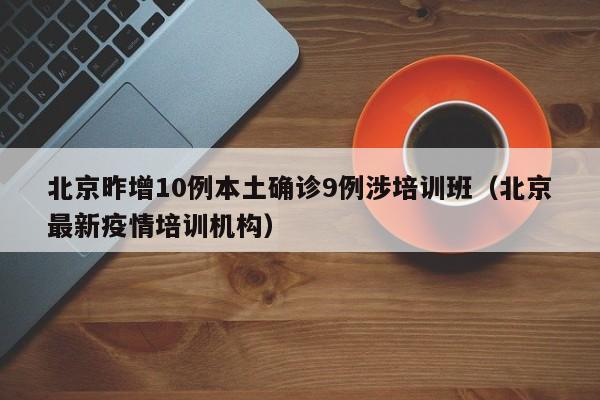 北京昨增10例本土确诊9例涉培训班（北京最新疫情培训机构）