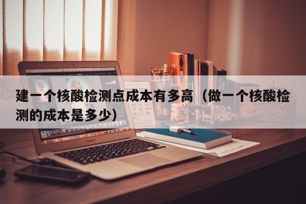 建一个核酸检测点成本有多高（做一个核酸检测的成本是多少）