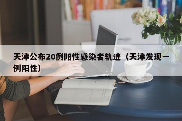 天津公布20例阳性感染者轨迹（天津发现一例阳性）