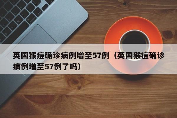 英国猴痘确诊病例增至57例（英国猴痘确诊病例增至57例了吗）
