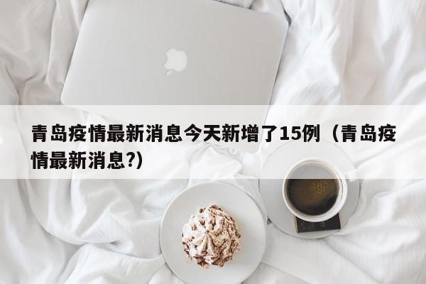 青岛疫情最新消息今天新增了15例（青岛疫情最新消息?）
