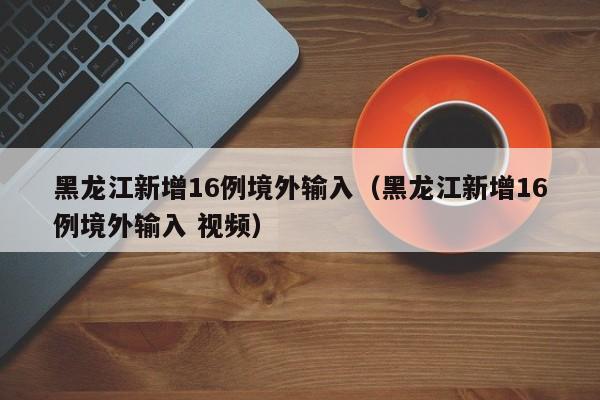 黑龙江新增16例境外输入（黑龙江新增16例境外输入 视频）