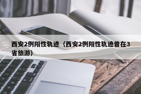 西安2例阳性轨迹（西安2例阳性轨迹曾在3省旅游）
