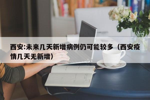 西安:未来几天新增病例仍可能较多（西安疫情几天无新增）