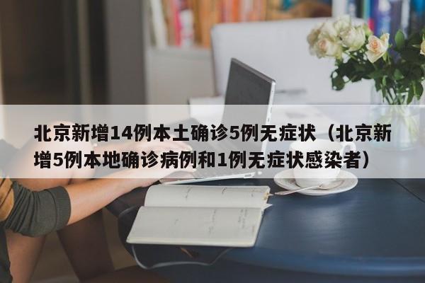 北京新增14例本土确诊5例无症状（北京新增5例本地确诊病例和1例无症状感染者）
