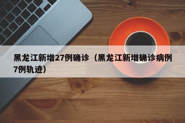 黑龙江新增27例确诊（黑龙江新增确诊病例7例轨迹）