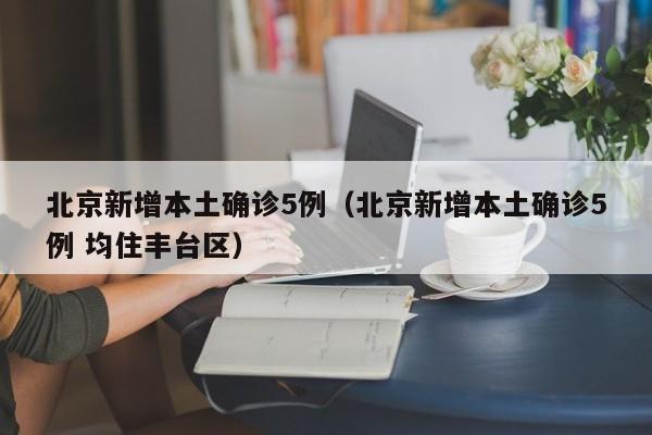 北京新增本土确诊5例（北京新增本土确诊5例 均住丰台区）