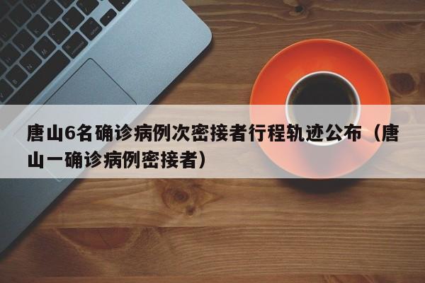 唐山6名确诊病例次密接者行程轨迹公布（唐山一确诊病例密接者）