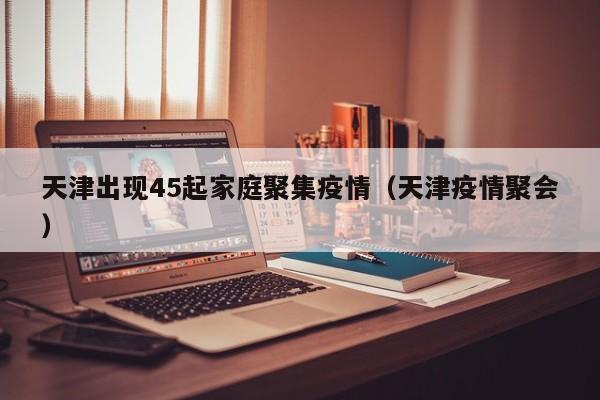 天津出现45起家庭聚集疫情（天津疫情聚会）