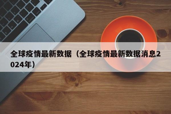 全球疫情最新数据（全球疫情最新数据消息2024年）