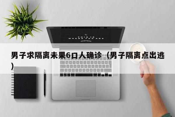 男子求隔离未果6口人确诊（男子隔离点出逃）
