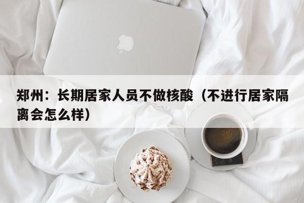 郑州：长期居家人员不做核酸（不进行居家隔离会怎么样）