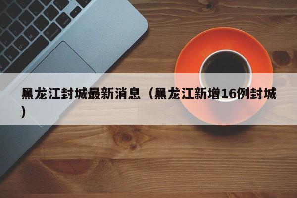 黑龙江封城最新消息（黑龙江新增16例封城）
