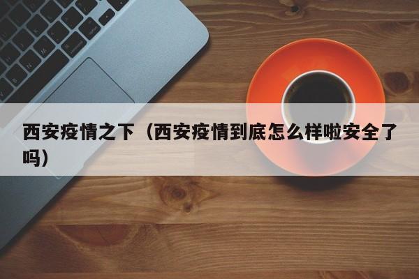 西安疫情之下（西安疫情到底怎么样啦安全了吗）