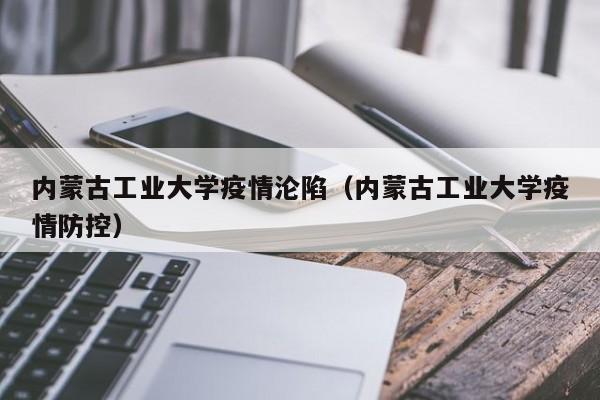 内蒙古工业大学疫情沦陷（内蒙古工业大学疫情防控）