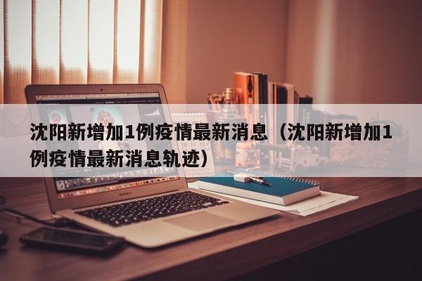 沈阳新增加1例疫情最新消息（沈阳新增加1例疫情最新消息轨迹）
