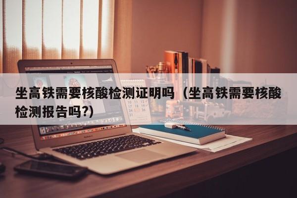 坐高铁需要核酸检测证明吗（坐高铁需要核酸检测报告吗?）