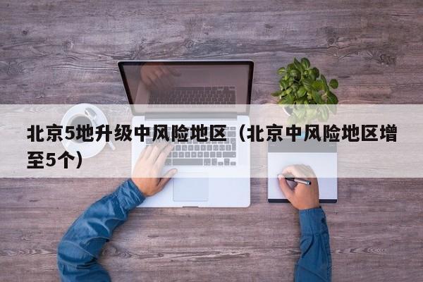 北京5地升级中风险地区（北京中风险地区增至5个）
