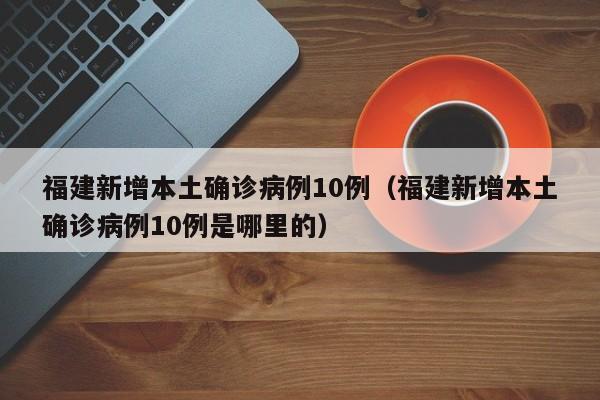 福建新增本土确诊病例10例（福建新增本土确诊病例10例是哪里的）