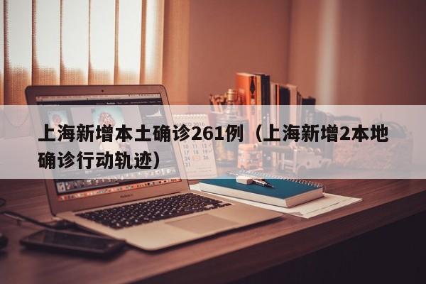 上海新增本土确诊261例（上海新增2本地确诊行动轨迹）