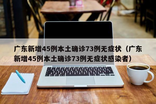 广东新增45例本土确诊73例无症状（广东新增45例本土确诊73例无症状感染者）