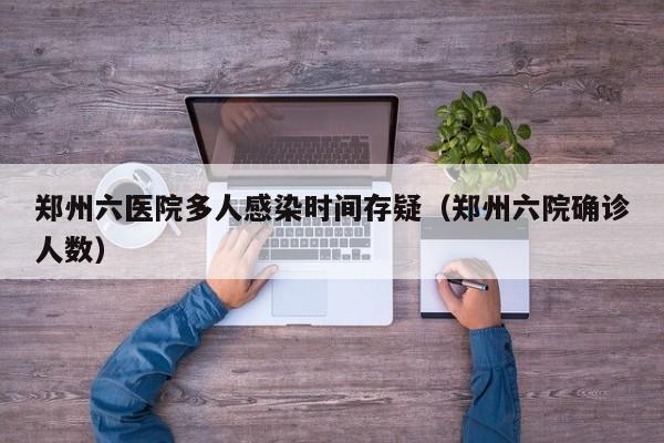 郑州六医院多人感染时间存疑（郑州六院确诊人数）